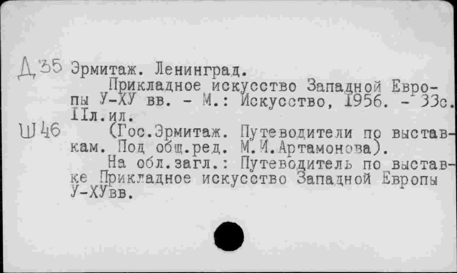 ﻿Эрмитаж. Ленинград.
Прикладное искусство Западной Евоо-пы У-ХУ вв. - М.: Искусство, 1956. -33с , ІІЛ.ИЛ.
Wиб (Гос.Эрмитаж. Путеводители по выстав кам. Под общ.ред. М.И.Артамонова).
На обл.загл.: Путеводитель по выстав ке Прикладное искусство Западной Европы У-ХУвв.